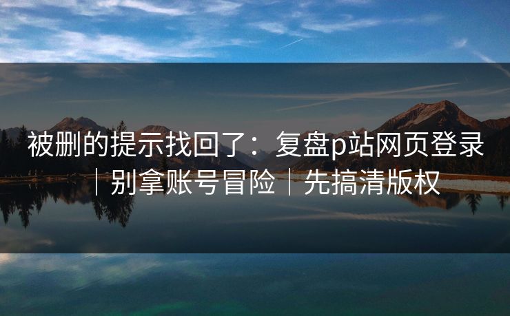 被删的提示找回了：复盘p站网页登录｜别拿账号冒险｜先搞清版权