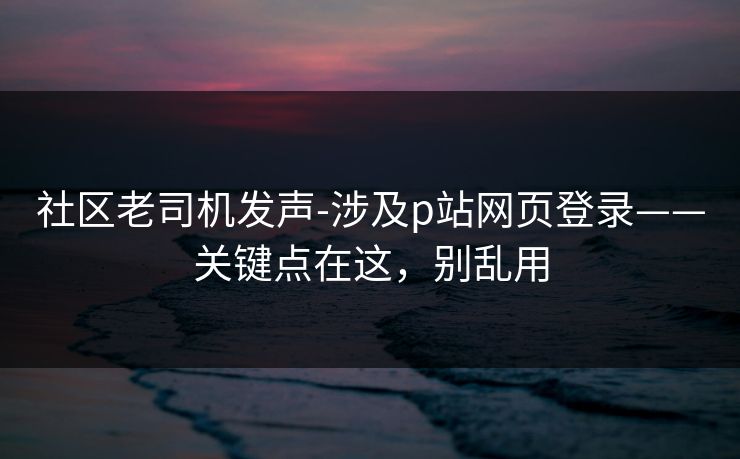 社区老司机发声-涉及p站网页登录——关键点在这，别乱用