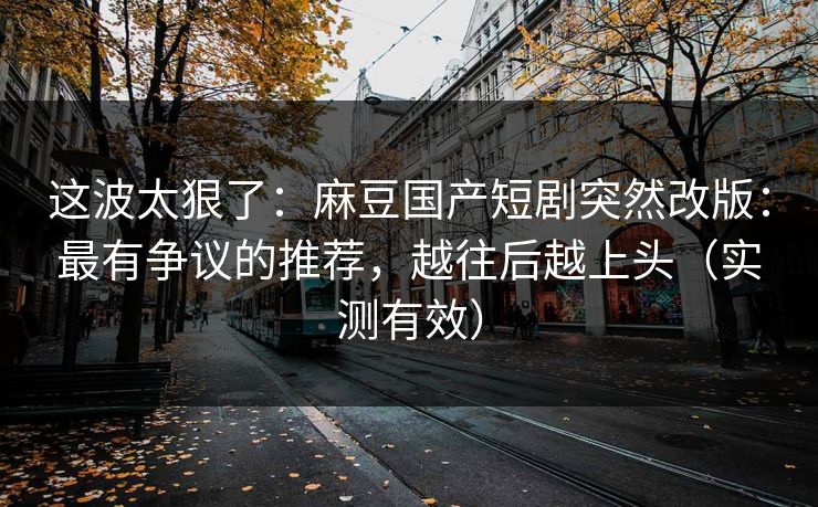 这波太狠了：麻豆国产短剧突然改版：最有争议的推荐，越往后越上头（实测有效）