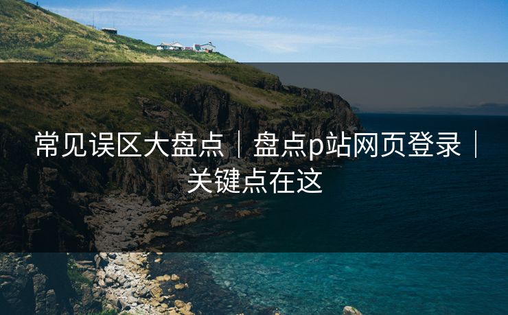 常见误区大盘点｜盘点p站网页登录｜关键点在这
