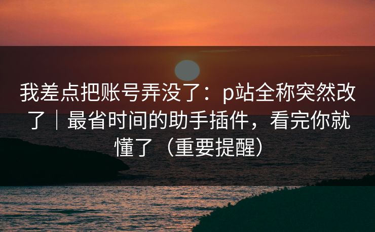 我差点把账号弄没了：p站全称突然改了｜最省时间的助手插件，看完你就懂了（重要提醒）