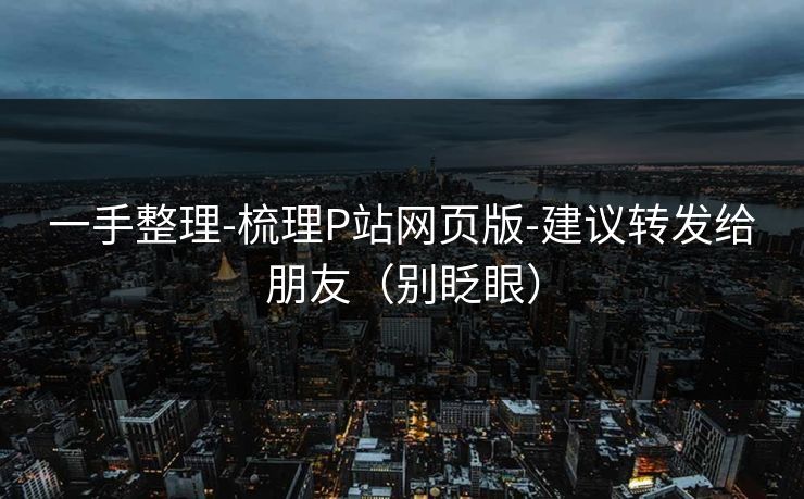 一手整理-梳理P站网页版-建议转发给朋友（别眨眼）