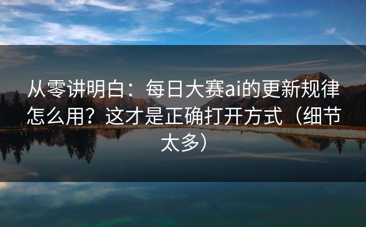 从零讲明白：每日大赛ai的更新规律怎么用？这才是正确打开方式（细节太多）