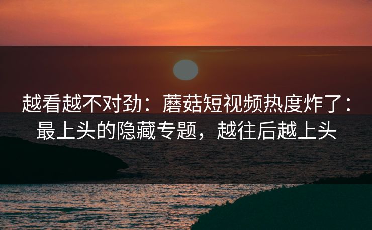 越看越不对劲：蘑菇短视频热度炸了：最上头的隐藏专题，越往后越上头