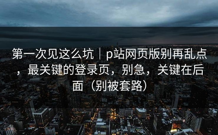 第一次见这么坑｜p站网页版别再乱点，最关键的登录页，别急，关键在后面（别被套路）