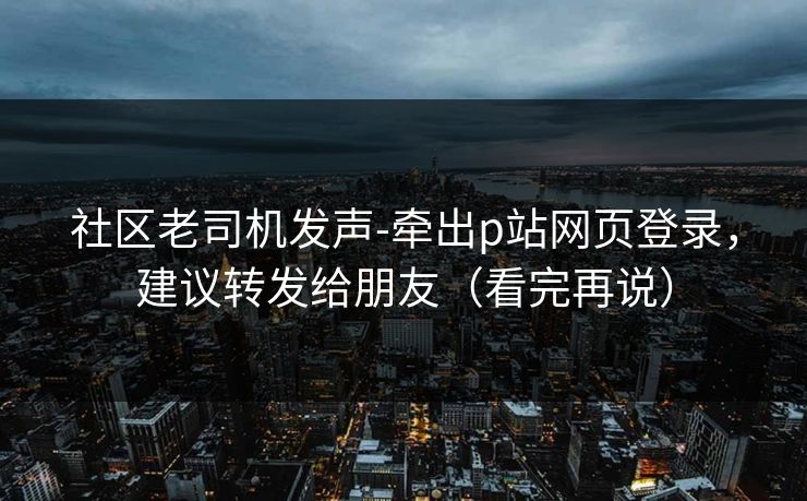 社区老司机发声-牵出p站网页登录，建议转发给朋友（看完再说）