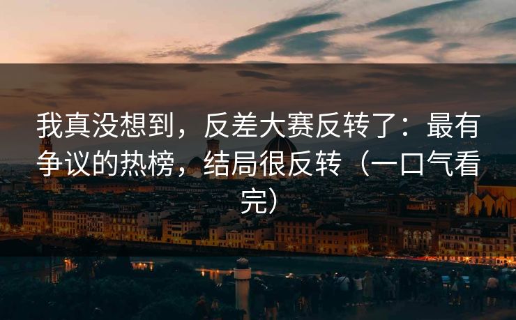 我真没想到，反差大赛反转了：最有争议的热榜，结局很反转（一口气看完）