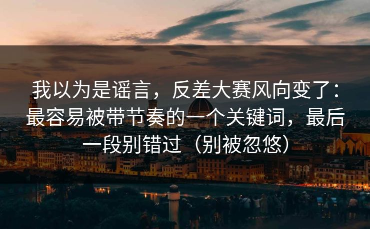 我以为是谣言，反差大赛风向变了：最容易被带节奏的一个关键词，最后一段别错过（别被忽悠）
