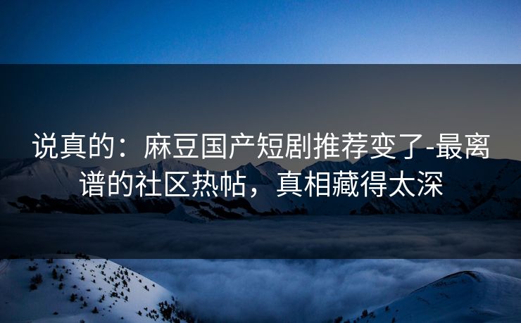 说真的:麻豆国产短剧推荐变了-最离谱的社区热帖,真相藏得太深 说真的:麻豆国产短剧推荐变了-最离谱的社区热帖,真相藏得太深
