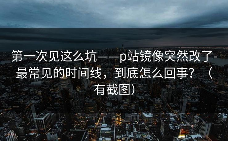 第一次见这么坑——p站镜像突然改了-最常见的时间线,到底怎么回事?(有截图) 第一次见这么坑——p站镜像突然改了-最常见的时间线,到底怎么回事?(有截图)