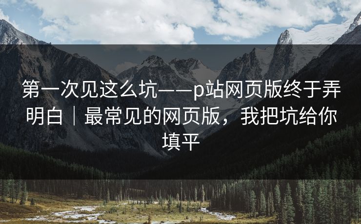 第一次见这么坑——p站网页版终于弄明白|最常见的网页版,我把坑给你填平 第一次见这么坑——p站网页版终于弄明白|最常见的网页版,我把坑给你填平