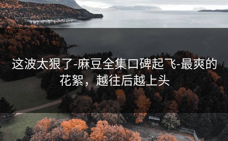 这波太狠了-麻豆全集口碑起飞-最爽的花絮,越往后越上头 这波太狠了-麻豆全集口碑起飞-最爽的花絮,越往后越上头