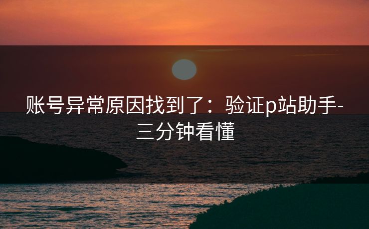 账号异常原因找到了:验证p站助手-三分钟看懂 账号异常原因找到了:验证p站助手-三分钟看懂