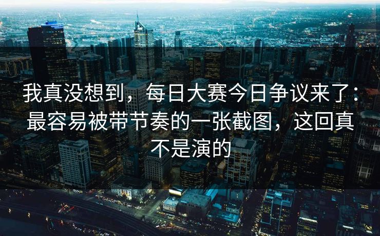 我真没想到,每日大赛今日争议来了:最容易被带节奏的一张截图,这回真不是演的 我真没想到,每日大赛今日争议来了:最容易被带节奏的一张截图,这回真不是演的