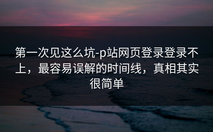 第一次见这么坑-p站网页登录登录不上，最容易误解的时间线，真相其实很简单