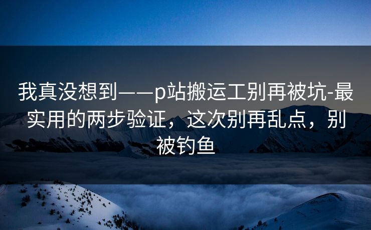 我真没想到——p站搬运工别再被坑-最实用的两步验证,这次别再乱点,别被钓鱼 我真没想到——p站搬运工别再被坑-最实用的两步验证,这次别再乱点,别被钓鱼