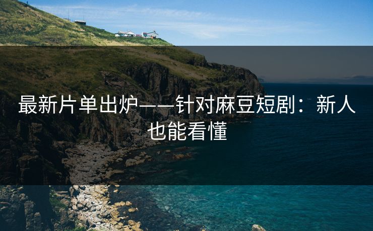 最新片单出炉——针对麻豆短剧：新人也能看懂