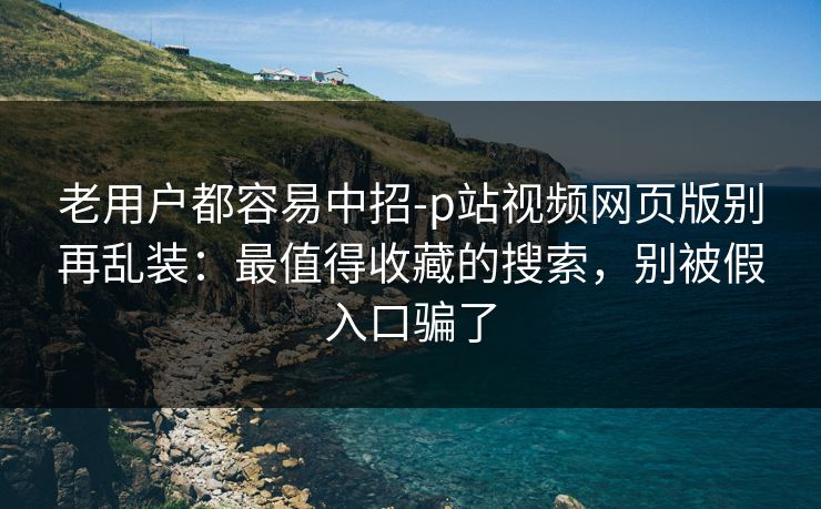 老用户都容易中招-p站视频网页版别再乱装:最值得收藏的搜索,别被假入口骗了 老用户都容易中招-p站视频网页版别再乱装:最值得收藏的搜索,别被假入口骗了