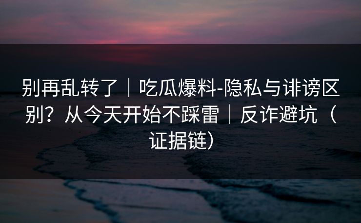 别再乱转了|吃瓜爆料-隐私与诽谤区别?从今天开始不踩雷|反诈避坑(证据链) 别再乱转了|吃瓜爆料-隐私与诽谤区别?从今天开始不踩雷|反诈避坑(证据链)