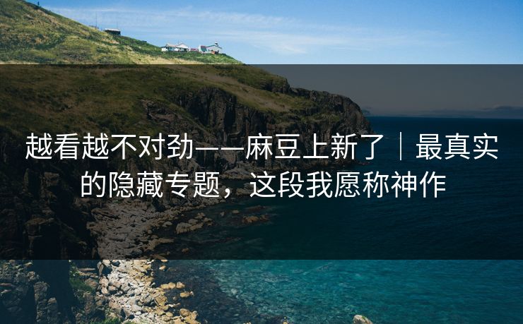 越看越不对劲——麻豆上新了｜最真实的隐藏专题，这段我愿称神作