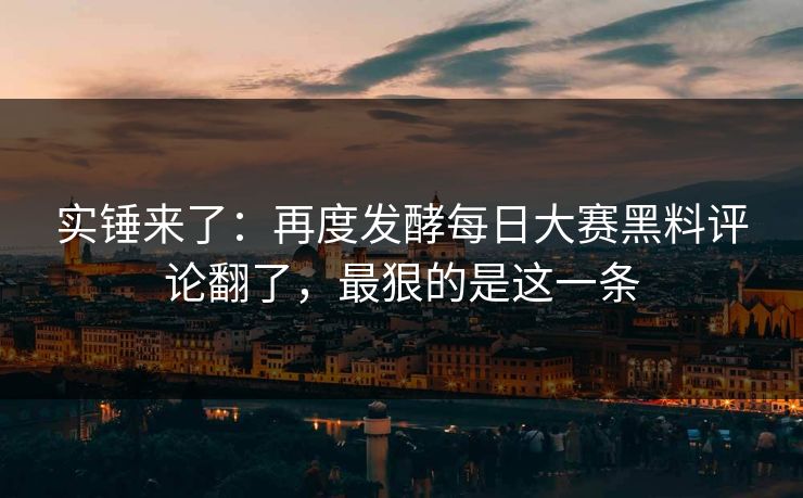 实锤来了：再度发酵每日大赛黑料评论翻了，最狠的是这一条