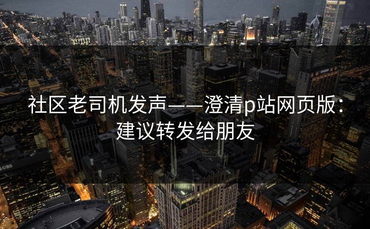 社区老司机发声——澄清p站网页版:建议转发给朋友 社区老司机发声——澄清p站网页版:建议转发给朋友