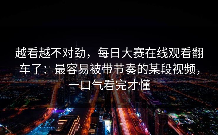 越看越不对劲，每日大赛在线观看翻车了：最容易被带节奏的某段视频，一口气看完才懂