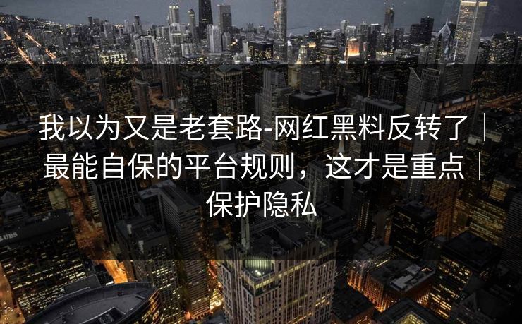 我以为又是老套路-网红黑料反转了｜最能自保的平台规则，这才是重点｜保护隐私
