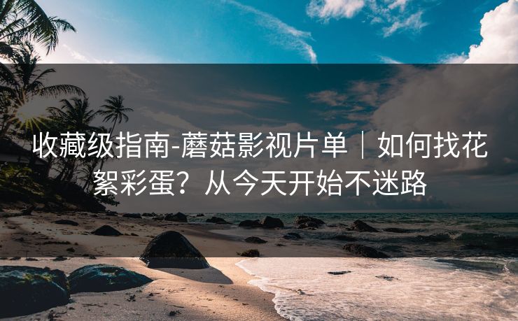 收藏级指南-蘑菇影视片单|如何找花絮彩蛋?从今天开始不迷路 收藏级指南-蘑菇影视片单|如何找花絮彩蛋?从今天开始不迷路