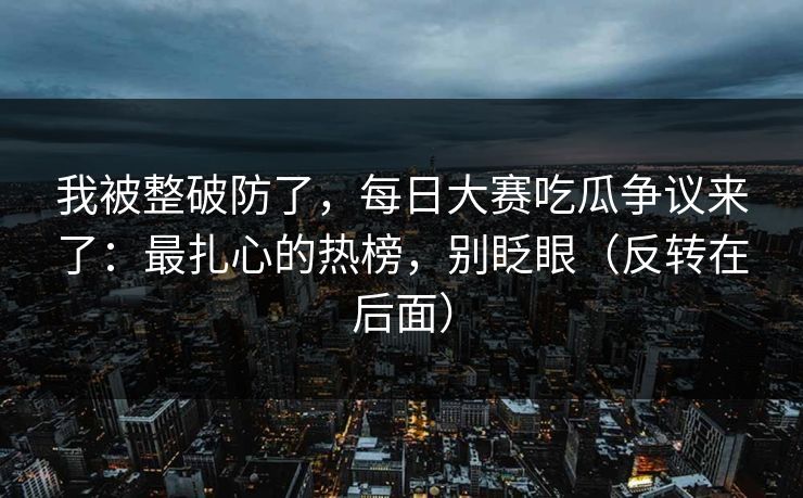 我被整破防了，每日大赛吃瓜争议来了：最扎心的热榜，别眨眼（反转在后面）