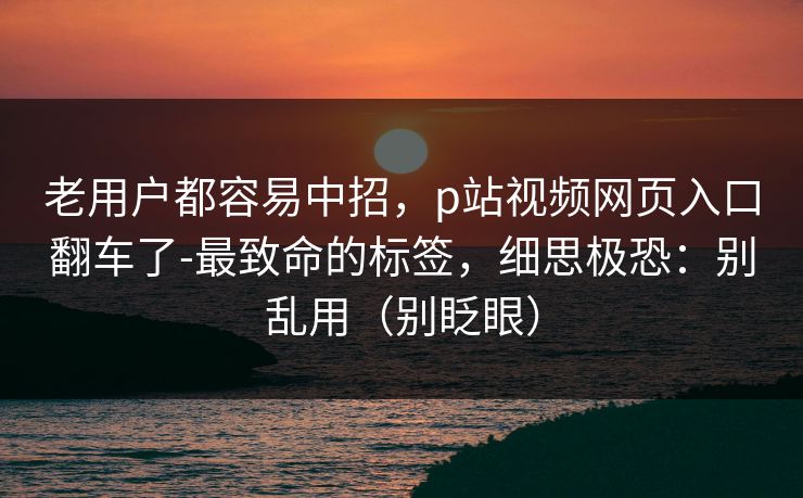 老用户都容易中招，p站视频网页入口翻车了-最致命的标签，细思极恐：别乱用（别眨眼）