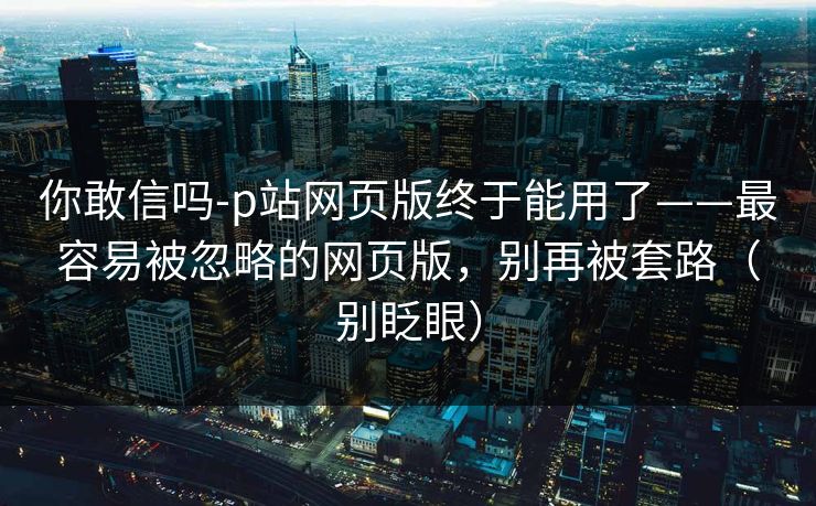 你敢信吗-p站网页版终于能用了——最容易被忽略的网页版,别再被套路(别眨眼) 你敢信吗-p站网页版终于能用了——最容易被忽略的网页版,别再被套路(别眨眼)