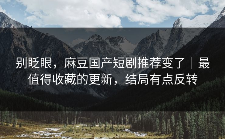 别眨眼，麻豆国产短剧推荐变了｜最值得收藏的更新，结局有点反转