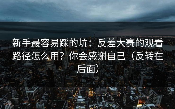 新手最容易踩的坑：反差大赛的观看路径怎么用？你会感谢自己（反转在后面）