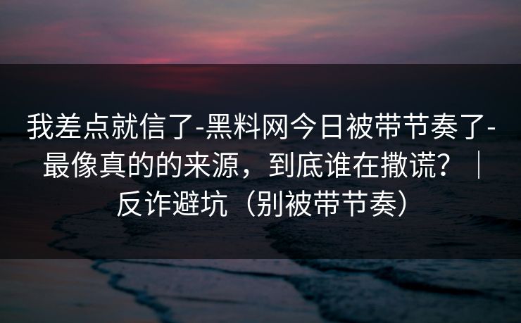 我差点就信了-黑料网今日被带节奏了-最像真的的来源,到底谁在撒谎?|反诈避坑(别被带节奏) 我差点就信了-黑料网今日被带节奏了-最像真的的来源,到底谁在撒谎?|反诈避坑(别被带节奏)