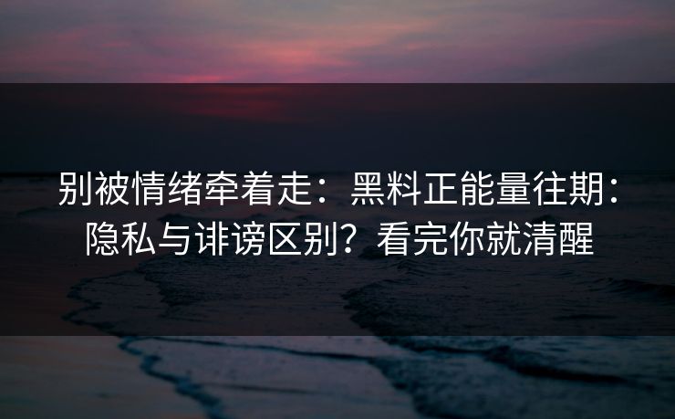别被情绪牵着走：黑料正能量往期：隐私与诽谤区别？看完你就清醒