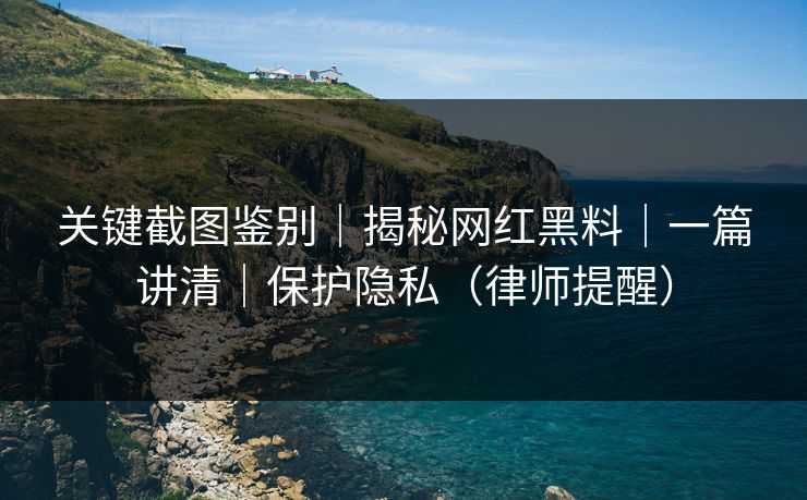 关键截图鉴别｜揭秘网红黑料｜一篇讲清｜保护隐私（律师提醒）