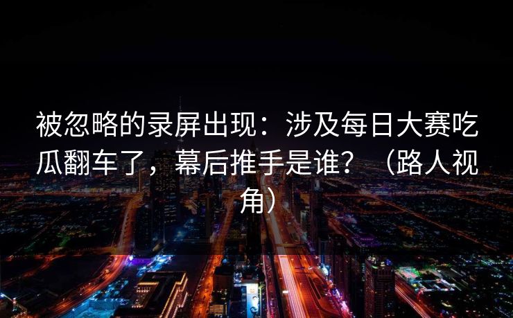 被忽略的录屏出现：涉及每日大赛吃瓜翻车了，幕后推手是谁？（路人视角）