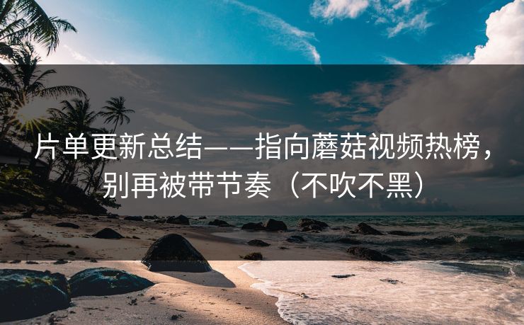 片单更新总结——指向蘑菇视频热榜，别再被带节奏（不吹不黑）