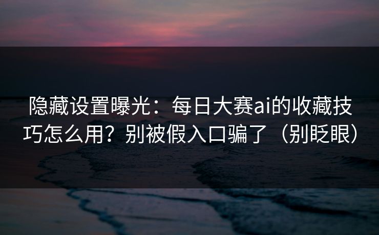 隐藏设置曝光：每日大赛ai的收藏技巧怎么用？别被假入口骗了（别眨眼）