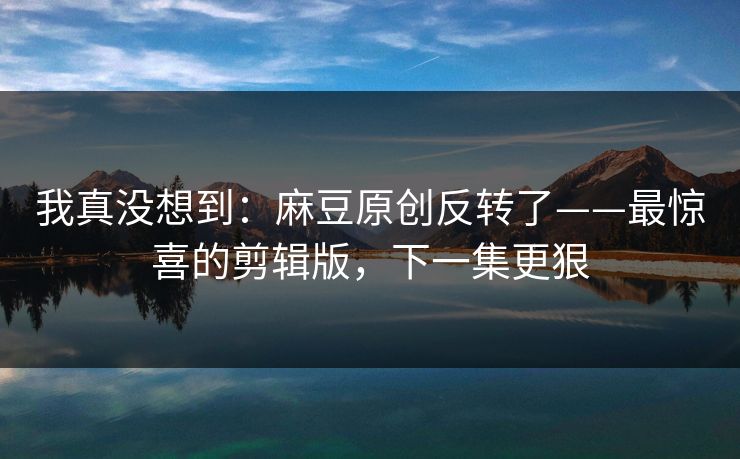我真没想到:麻豆原创反转了——最惊喜的剪辑版,下一集更狠 我真没想到:麻豆原创反转了——最惊喜的剪辑版,下一集更狠