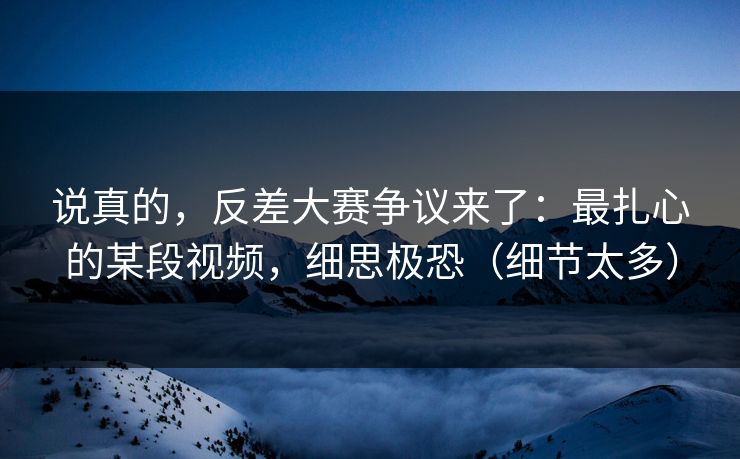 说真的,反差大赛争议来了:最扎心的某段视频,细思极恐(细节太多) 说真的,反差大赛争议来了:最扎心的某段视频,细思极恐(细节太多)