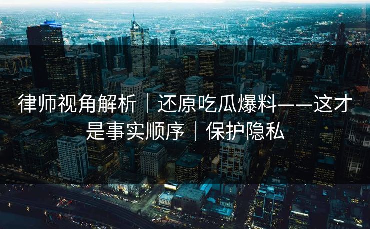 律师视角解析|还原吃瓜爆料——这才是事实顺序|保护隐私 律师视角解析|还原吃瓜爆料——这才是事实顺序|保护隐私