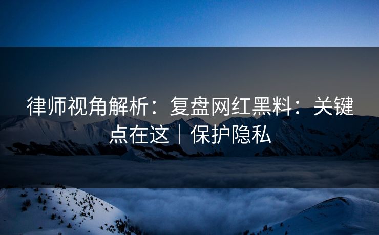 律师视角解析:复盘网红黑料:关键点在这|保护隐私 律师视角解析:复盘网红黑料:关键点在这|保护隐私