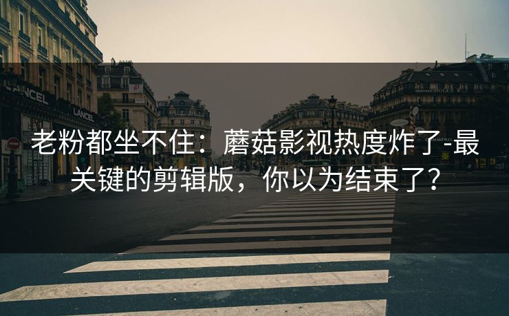老粉都坐不住:蘑菇影视热度炸了-最关键的剪辑版,你以为结束了? 老粉都坐不住:蘑菇影视热度炸了-最关键的剪辑版,你以为结束了?