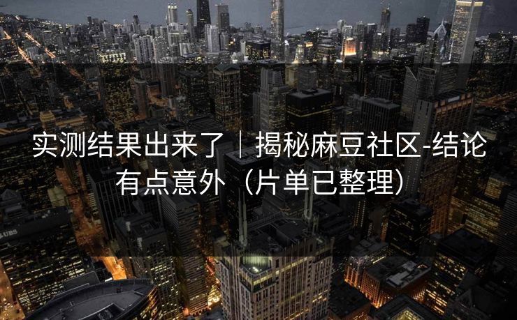 实测结果出来了｜揭秘麻豆社区-结论有点意外（片单已整理）