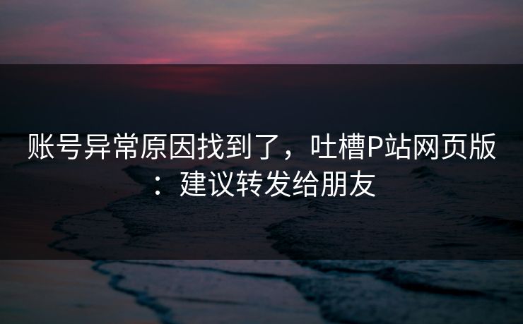 账号异常原因找到了,吐槽P站网页版:建议转发给朋友 账号异常原因找到了,吐槽P站网页版:建议转发给朋友