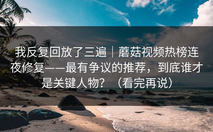 我反复回放了三遍｜蘑菇视频热榜连夜修复——最有争议的推荐，到底谁才是关键人物？（看完再说）