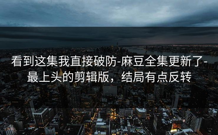 看到这集我直接破防-麻豆全集更新了-最上头的剪辑版,结局有点反转 看到这集我直接破防-麻豆全集更新了-最上头的剪辑版,结局有点反转