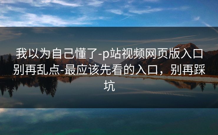 我以为自己懂了-p站视频网页版入口别再乱点-最应该先看的入口,别再踩坑 我以为自己懂了-p站视频网页版入口别再乱点-最应该先看的入口,别再踩坑
